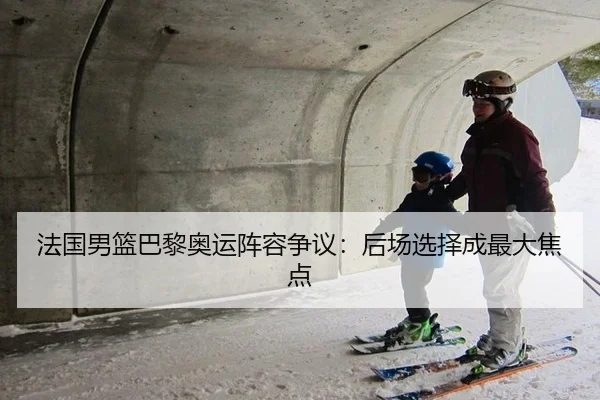 法国男篮巴黎奥运阵容争议：后场选择成最大焦点